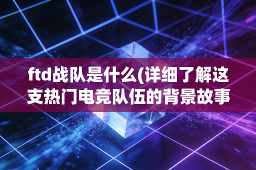 ftd战队是什么(详细了解这支热门电竞队伍的背景故事)