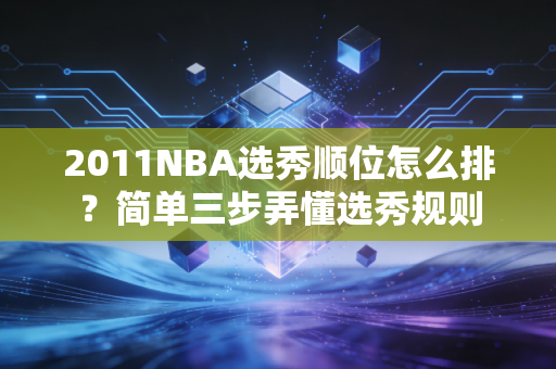 2011NBA选秀顺位怎么排？简单三步弄懂选秀规则
