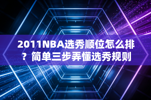 2011NBA选秀顺位怎么排？简单三步弄懂选秀规则