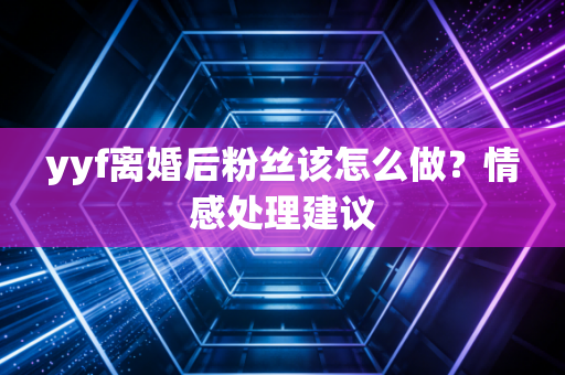 yyf离婚后粉丝该怎么做？情感处理建议