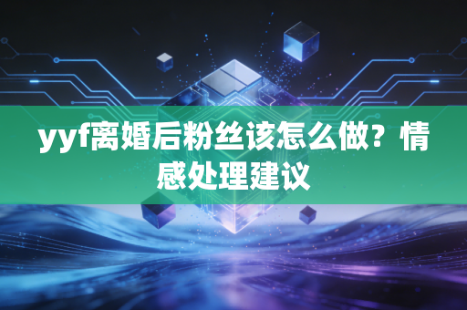 yyf离婚后粉丝该怎么做？情感处理建议