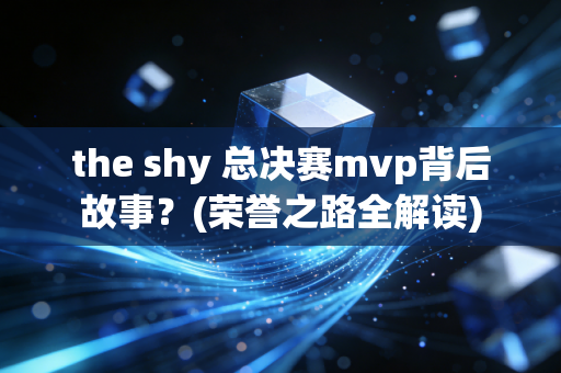 the shy 总决赛mvp背后故事？(荣誉之路全解读)