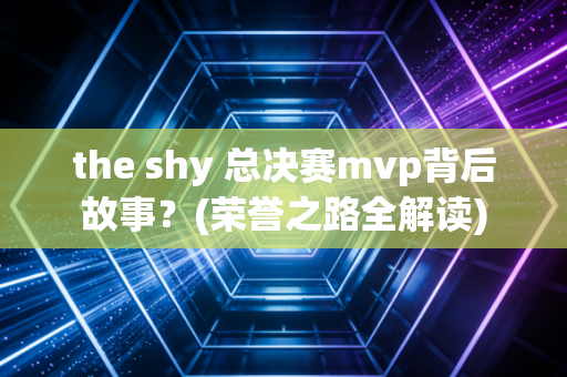 the shy 总决赛mvp背后故事？(荣誉之路全解读)