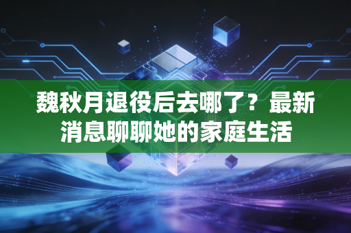 魏秋月退役后去哪了？最新消息聊聊她的家庭生活