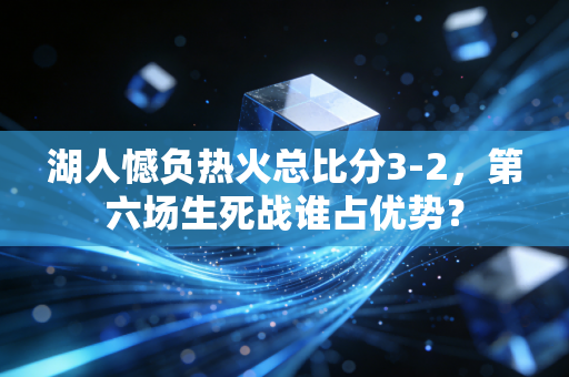 湖人憾负热火总比分3-2，第六场生死战谁占优势？