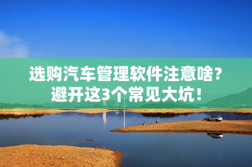 选购汽车管理软件注意啥?避开这3个常见大坑!