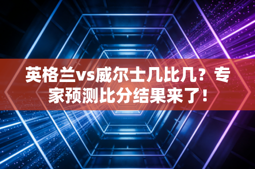 英格兰vs威尔士几比几？专家预测比分结果来了！