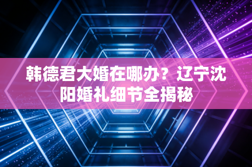韩德君大婚在哪办？辽宁沈阳婚礼细节全揭秘