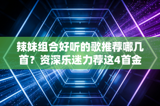 辣妹组合好听的歌推荐哪几首？资深乐迷力荐这4首金曲！