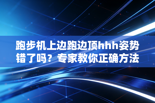 跑步机上边跑边顶hhh姿势错了吗?专家教你正确方法