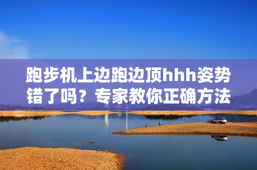 跑步机上边跑边顶hhh姿势错了吗?专家教你正确方法