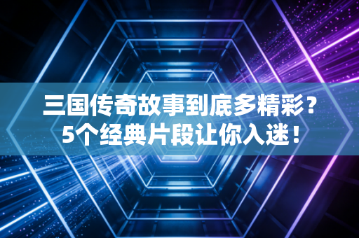 三国传奇故事到底多精彩？5个经典片段让你入迷！