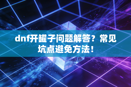 dnf开罐子问题解答？常见坑点避免方法！