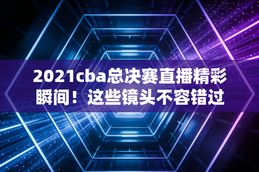 2021cba总决赛直播精彩瞬间！这些镜头不容错过