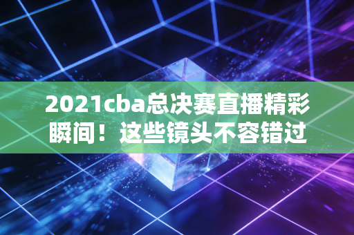 2021cba总决赛直播精彩瞬间！这些镜头不容错过