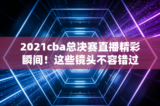 2021cba总决赛直播精彩瞬间！这些镜头不容错过
