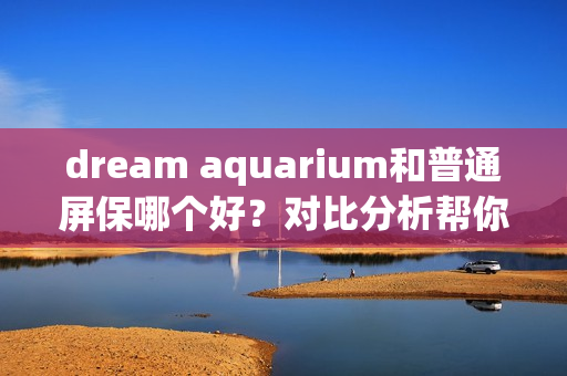 dream aquarium和普通屏保哪个好？对比分析帮你选