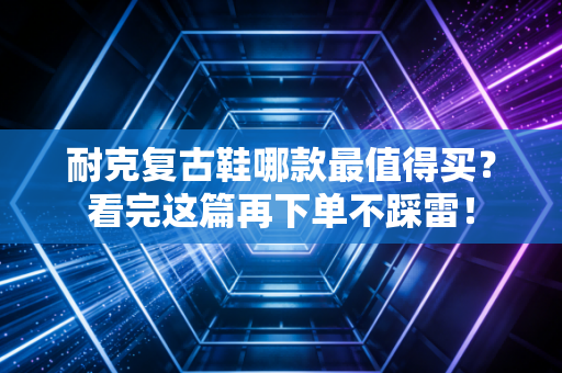 耐克复古鞋哪款最值得买？看完这篇再下单不踩雷！
