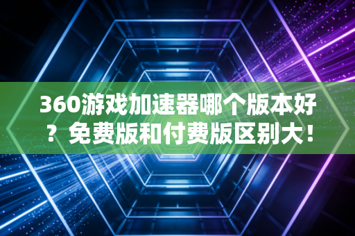 360游戏加速器哪个版本好？免费版和付费版区别大！