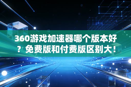 360游戏加速器哪个版本好？免费版和付费版区别大！