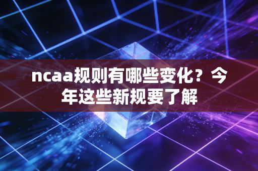ncaa规则有哪些变化？今年这些新规要了解