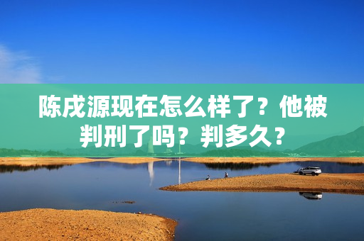 陈戌源现在怎么样了?他被判刑了吗?判多久?