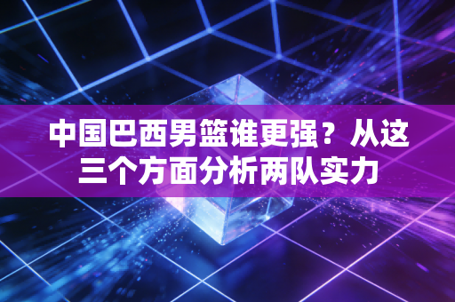 中国巴西男篮谁更强?从这三个方面分析两队实力