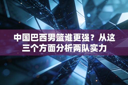 中国巴西男篮谁更强?从这三个方面分析两队实力