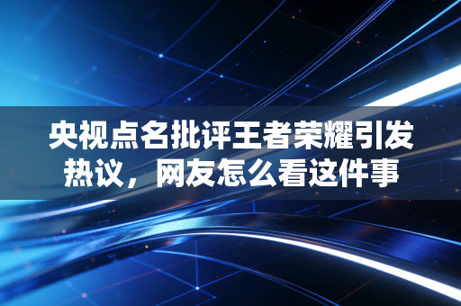 央视点名批评王者荣耀引发热议，网友怎么看这件事