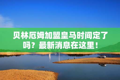 贝林厄姆加盟皇马时间定了吗？最新消息在这里！