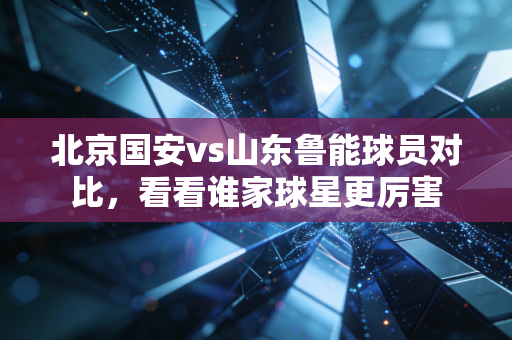 北京国安vs山东鲁能球员对比,看看谁家球星更厉害