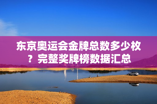东京奥运会金牌总数多少枚？完整奖牌榜数据汇总