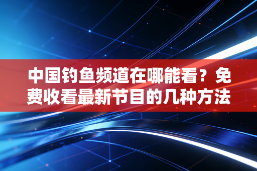 中国钓鱼频道在哪能看？免费收看最新节目的几种方法