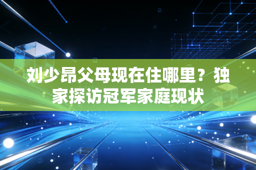 刘少昂父母现在住哪里？独家探访冠军家庭现状