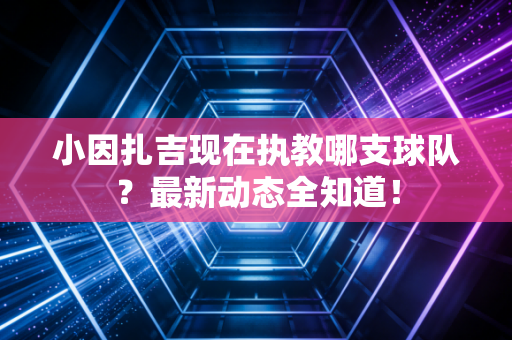 小因扎吉现在执教哪支球队？最新动态全知道！