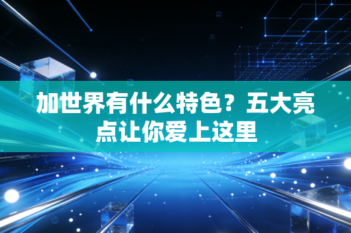 加世界有什么特色？五大亮点让你爱上这里