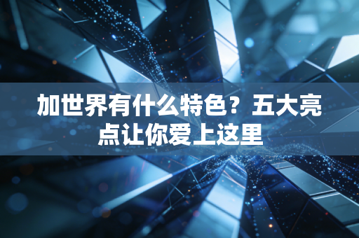 加世界有什么特色？五大亮点让你爱上这里