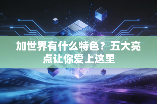 加世界有什么特色？五大亮点让你爱上这里