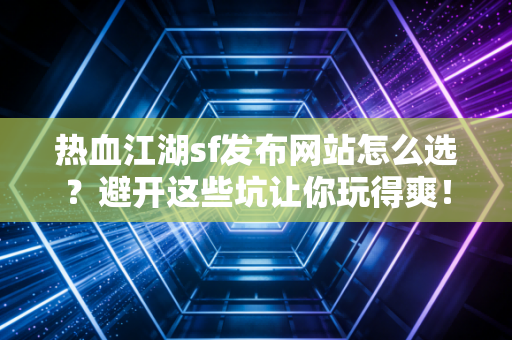 热血江湖sf发布网站怎么选？避开这些坑让你玩得爽！