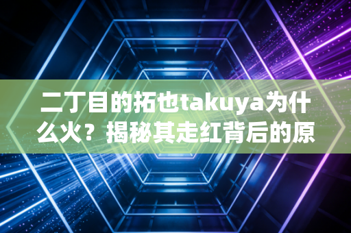 二丁目的拓也takuya为什么火？揭秘其走红背后的原因