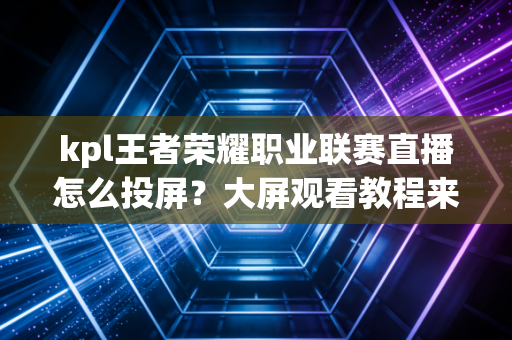 kpl王者荣耀职业联赛直播怎么投屏？大屏观看教程来了！