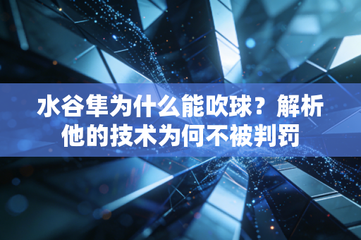 水谷隼为什么能吹球？解析他的技术为何不被判罚