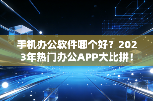 手机办公软件哪个好？2023年热门办公APP大比拼！