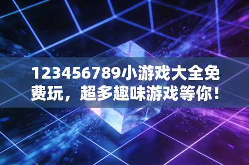 123456789小游戏大全免费玩，超多趣味游戏等你！