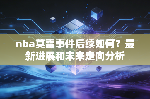 nba莫雷事件后续如何？最新进展和未来走向分析