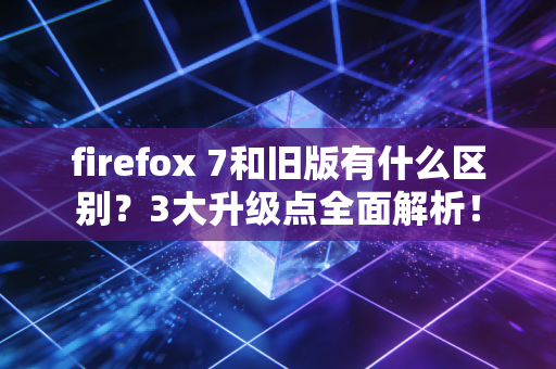 firefox 7和旧版有什么区别？3大升级点全面解析！