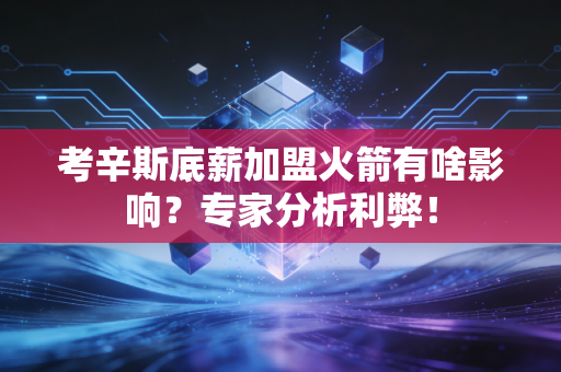 考辛斯底薪加盟火箭有啥影响？专家分析利弊！