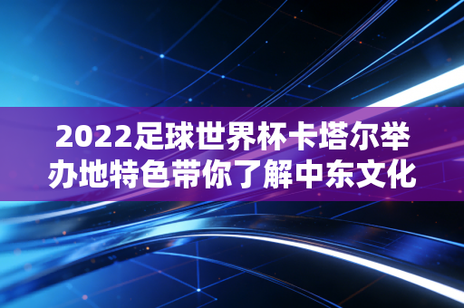 2022足球世界杯卡塔尔举办地特色带你了解中东文化