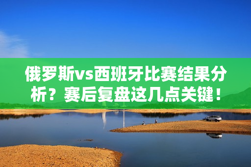 俄罗斯vs西班牙比赛结果分析？赛后复盘这几点关键！