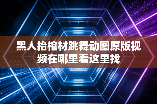 黑人抬棺材跳舞动图原版视频在哪里看这里找